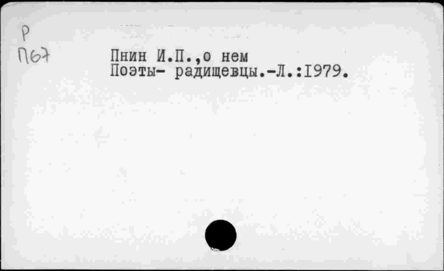 ﻿Пнин И.П.,о нем
Поэты- радищевцы.-Л.:1979.